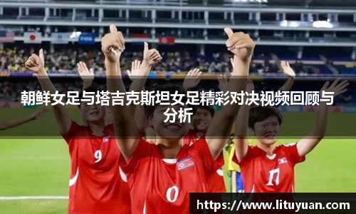 朝鲜女足与塔吉克斯坦女足精彩对决视频回顾与分析